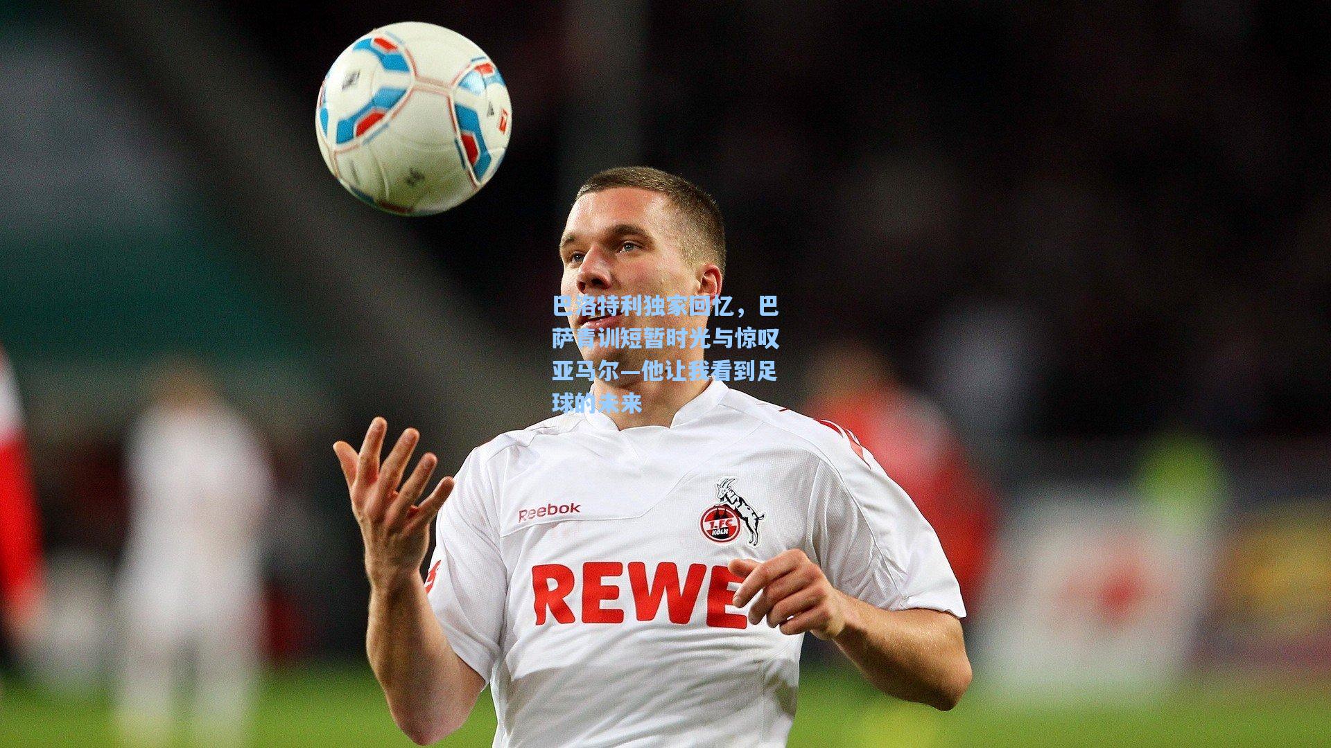 巴洛特利独家回忆，巴萨青训短暂时光与惊叹亚马尔—他让我看到足球的未来